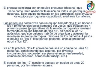 El proceso comienza con  un equipo precursor  (decanal) que  tiene como tarea  asesorar  la misión en todas las parroquias del decanato. Este equipo no trabaja en las parroquias, solo ayuda a  los equipos parroquiales capacitando mediante los talleres. Las parroquias  comienzan con un equipo llamado  “los 4”  en honor a los 4 primeros discípulos llamados por Jesús, que trabajan los 4 primeros pasos (preparativos de la misión parroquial) y terminan formando el equipo llamado de  “los 12” , en honor a los 12 apóstoles, que son quienes habrán de organizar y asesorar la misión en su propia parroquia. Después de los primeros  4 pasos el equipo de “los 4” desaparece pasando, unos al precursor, otros a “los 12”. Ya en la práctica, “los 4” conviene que sea un equipo de unas 10 personas, considerando que algunos, por diversas circunstancias, no pueden ser perseverantes (enfermedad, cambio de dirección, horarios de trabajo, etc.). El equipo  de “los 12” conviene que sea un equipo de unas 20 personas, por las mismas razones. 