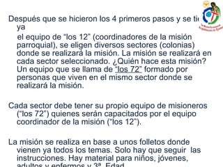 Después que se hicieron los 4 primeros pasos y se tiene ya el equipo de “los 12” (coordinadores de la misión parroquial), se eligen diversos sectores (colonias) donde se realizará la misión. La misión se realizará en cada sector seleccionado. ¿Quién hace esta misión? Un equipo que se llama de  “los 72”  formado por personas que viven en el mismo sector donde se realizará la misión.  Cada sector debe tener su propio equipo de misioneros (“los 72”) quienes serán capacitados por el equipo coordinador de la misión (“los 12”). La misión se realiza en base a unos folletos donde vienen ya todos los temas. Solo hay que seguir  las instrucciones. Hay material para niños, jóvenes, adultos y enfermos y 3ª. Edad. 