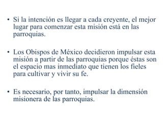 Si la intención es llegar a cada creyente, el mejor lugar para comenzar esta misión está en las parroquias. Los Obispos de México decidieron impulsar esta misión a partir de las parroquias porque éstas son el espacio mas inmediato que tienen los fieles para cultivar y vivir su fe. Es necesario, por tanto, impulsar la dimensión misionera de las parroquias. 