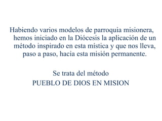 Habiendo varios modelos de parroquia misionera, hemos iniciado en la Diócesis la aplicación de un método inspirado en esta mística y que nos lleva, paso a paso, hacia esta misión permanente. Se trata del método  PUEBLO DE DIOS EN MISION  