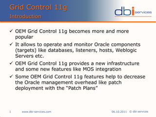 Grid Control 11g
Introduction

 OEM Grid Control 11g becomes more and more
  popular
 It allows to operate and monitor Oracle components
  (targets) like databases, listeners, hosts, Weblogic
  Servers etc.
 OEM Grid Control 11g provides a new infrastructure
  and some new features like MOS integration
 Some OEM Grid Control 11g features help to decrease
  the Oracle management overhead like patch
  deployment with the “Patch Plans”



1    www.dbi-services.com                 06.10.2011 © dbi services
 