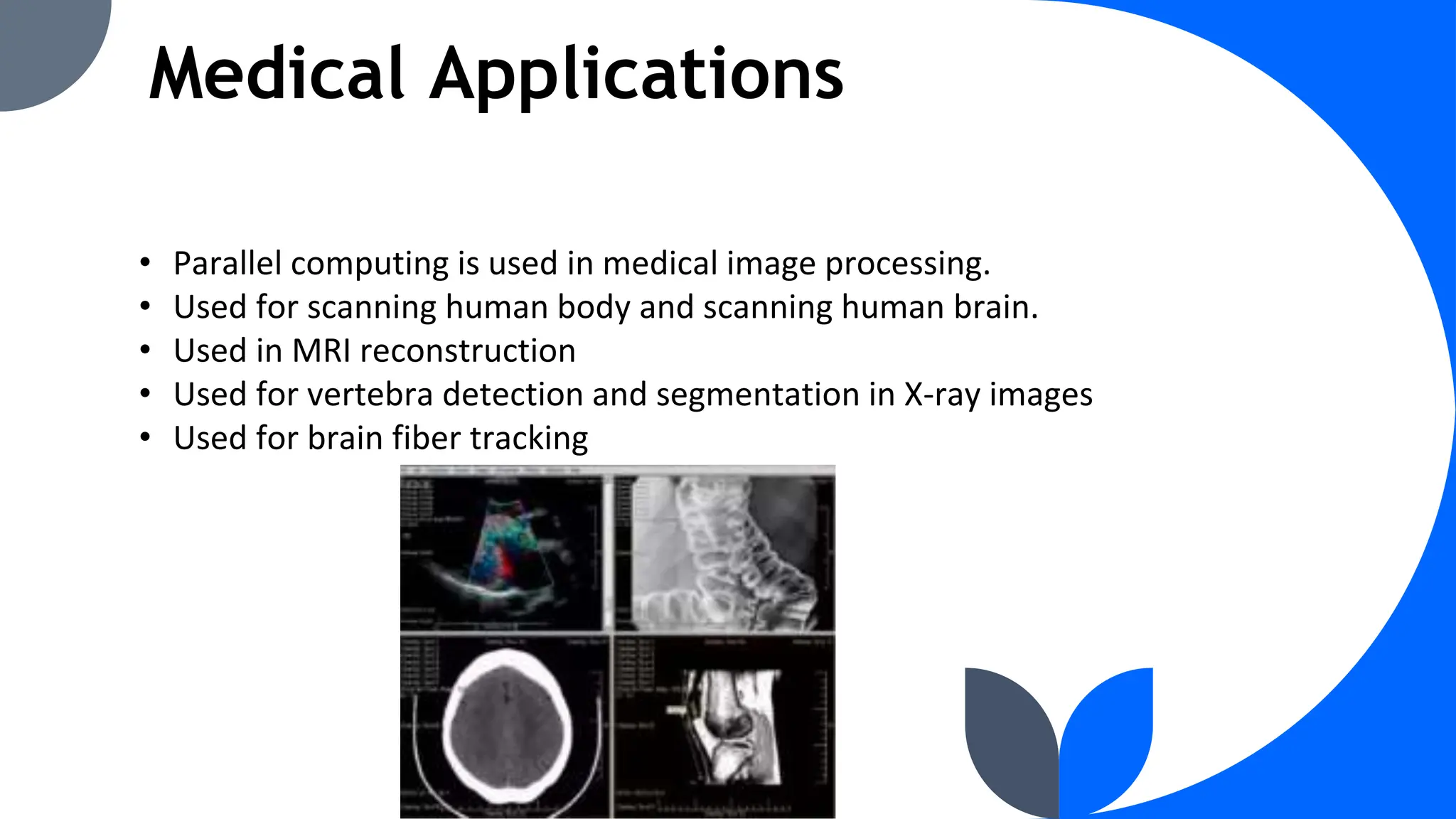 Medical Applications
• Parallel computing is used in medical image processing.
• Used for scanning human body and scanning human brain.
• Used in MRI reconstruction
• Used for vertebra detection and segmentation in X-ray images
• Used for brain fiber tracking
 