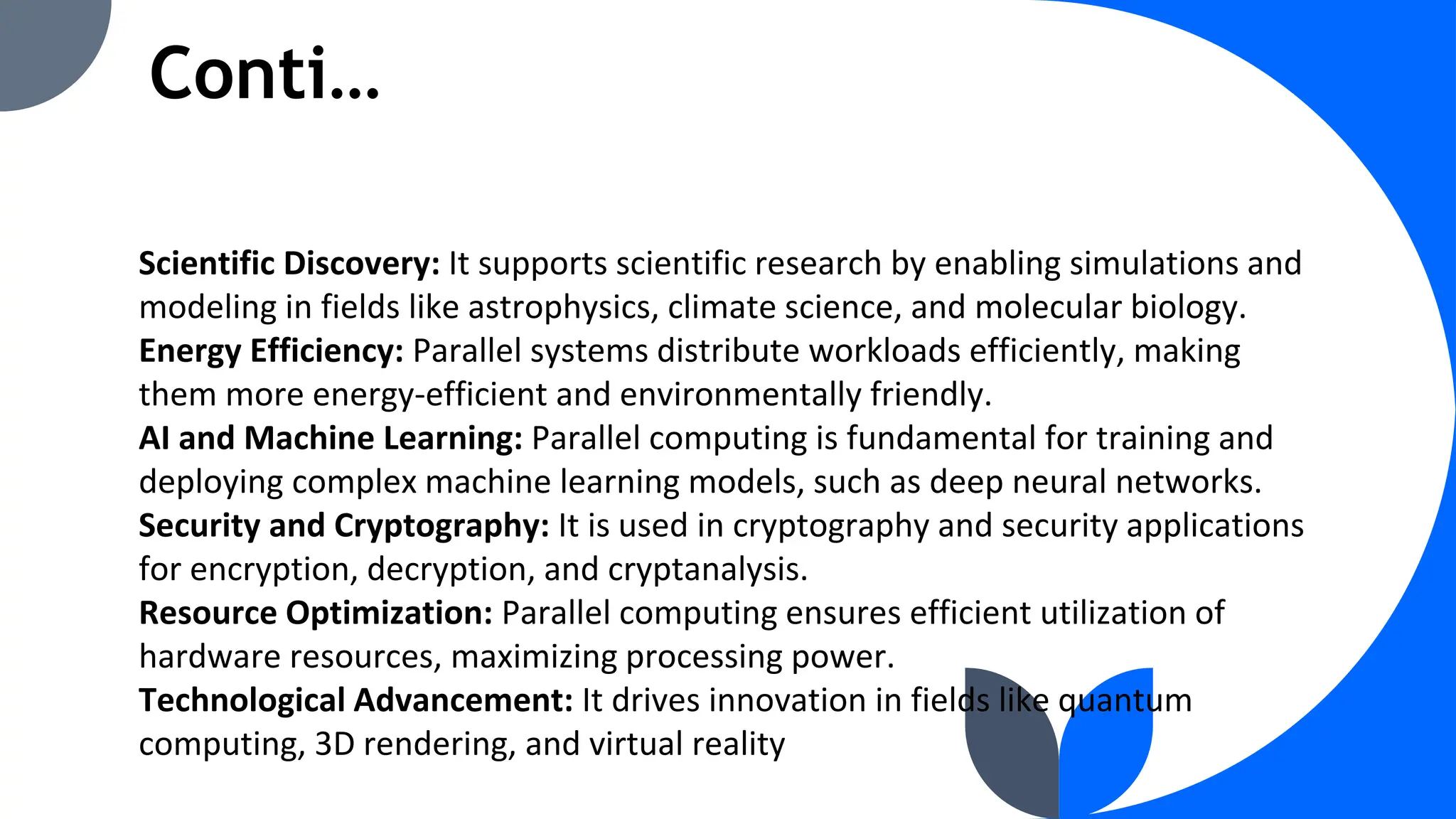 Conti…
Scientific Discovery: It supports scientific research by enabling simulations and
modeling in fields like astrophysics, climate science, and molecular biology.
Energy Efficiency: Parallel systems distribute workloads efficiently, making
them more energy-efficient and environmentally friendly.
AI and Machine Learning: Parallel computing is fundamental for training and
deploying complex machine learning models, such as deep neural networks.
Security and Cryptography: It is used in cryptography and security applications
for encryption, decryption, and cryptanalysis.
Resource Optimization: Parallel computing ensures efficient utilization of
hardware resources, maximizing processing power.
Technological Advancement: It drives innovation in fields like quantum
computing, 3D rendering, and virtual reality
 