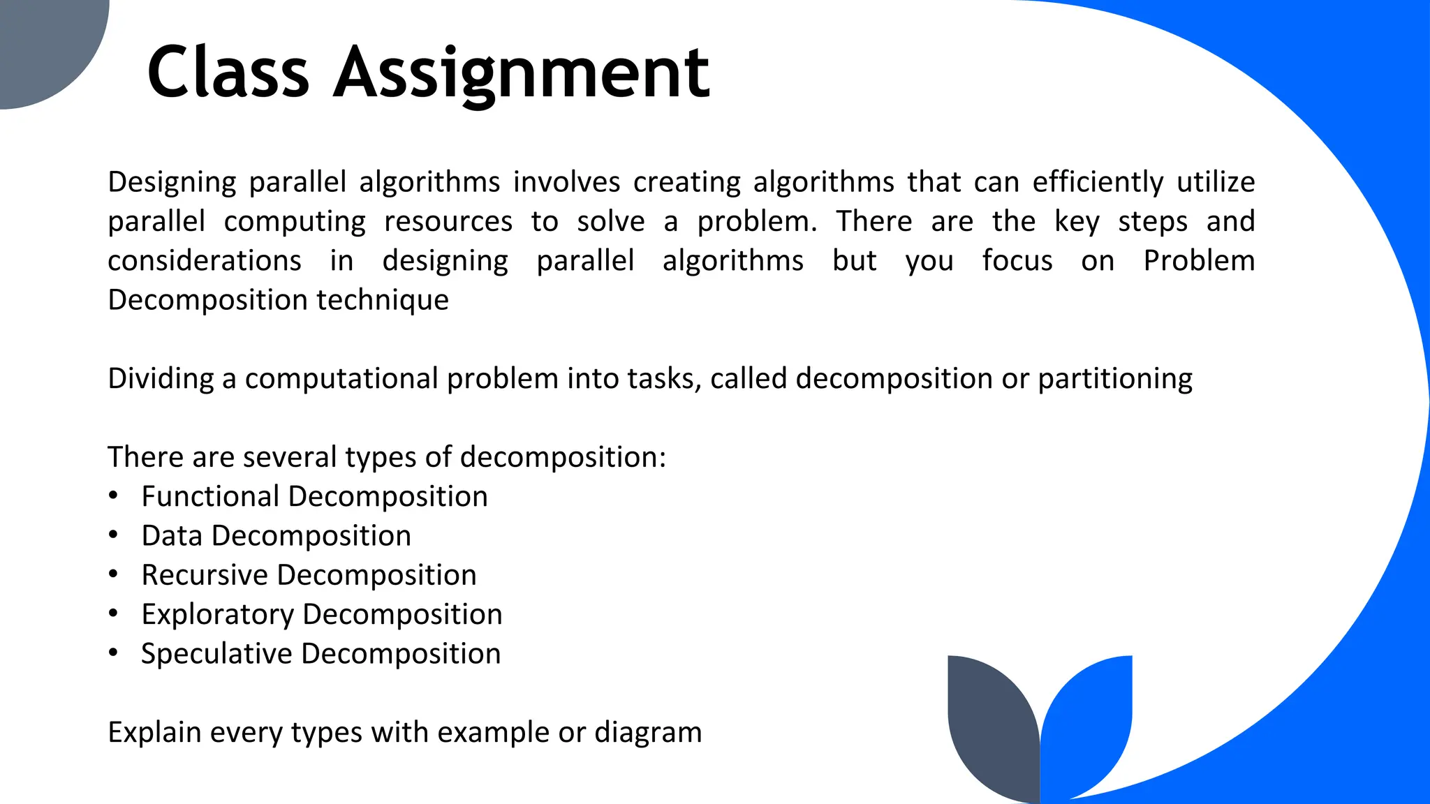 Class Assignment
Designing parallel algorithms involves creating algorithms that can efficiently utilize
parallel computing resources to solve a problem. There are the key steps and
considerations in designing parallel algorithms but you focus on Problem
Decomposition technique
Dividing a computational problem into tasks, called decomposition or partitioning
There are several types of decomposition:
• Functional Decomposition
• Data Decomposition
• Recursive Decomposition
• Exploratory Decomposition
• Speculative Decomposition
Explain every types with example or diagram
 