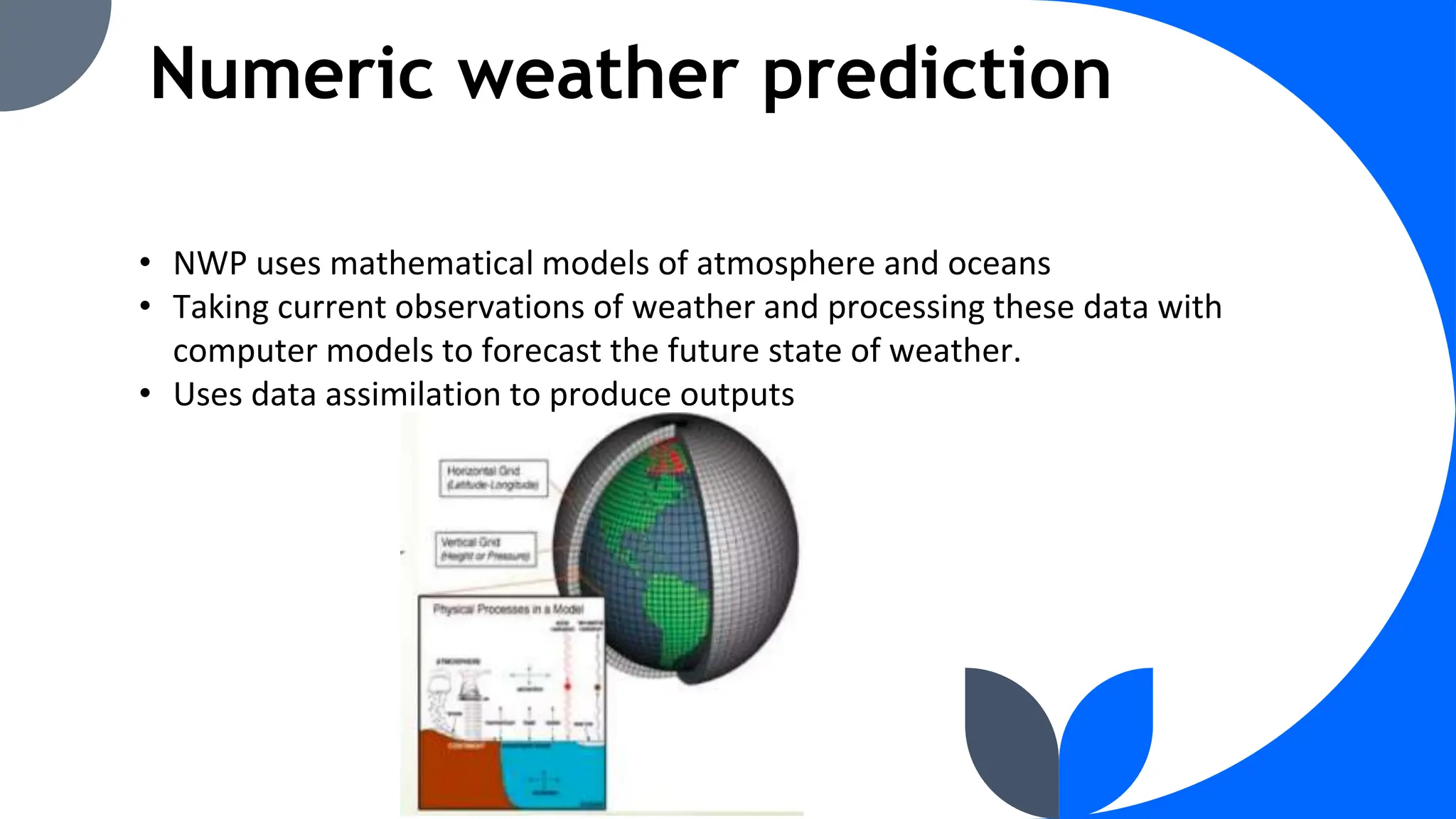 Numeric weather prediction
• NWP uses mathematical models of atmosphere and oceans
• Taking current observations of weather and processing these data with
computer models to forecast the future state of weather.
• Uses data assimilation to produce outputs
 