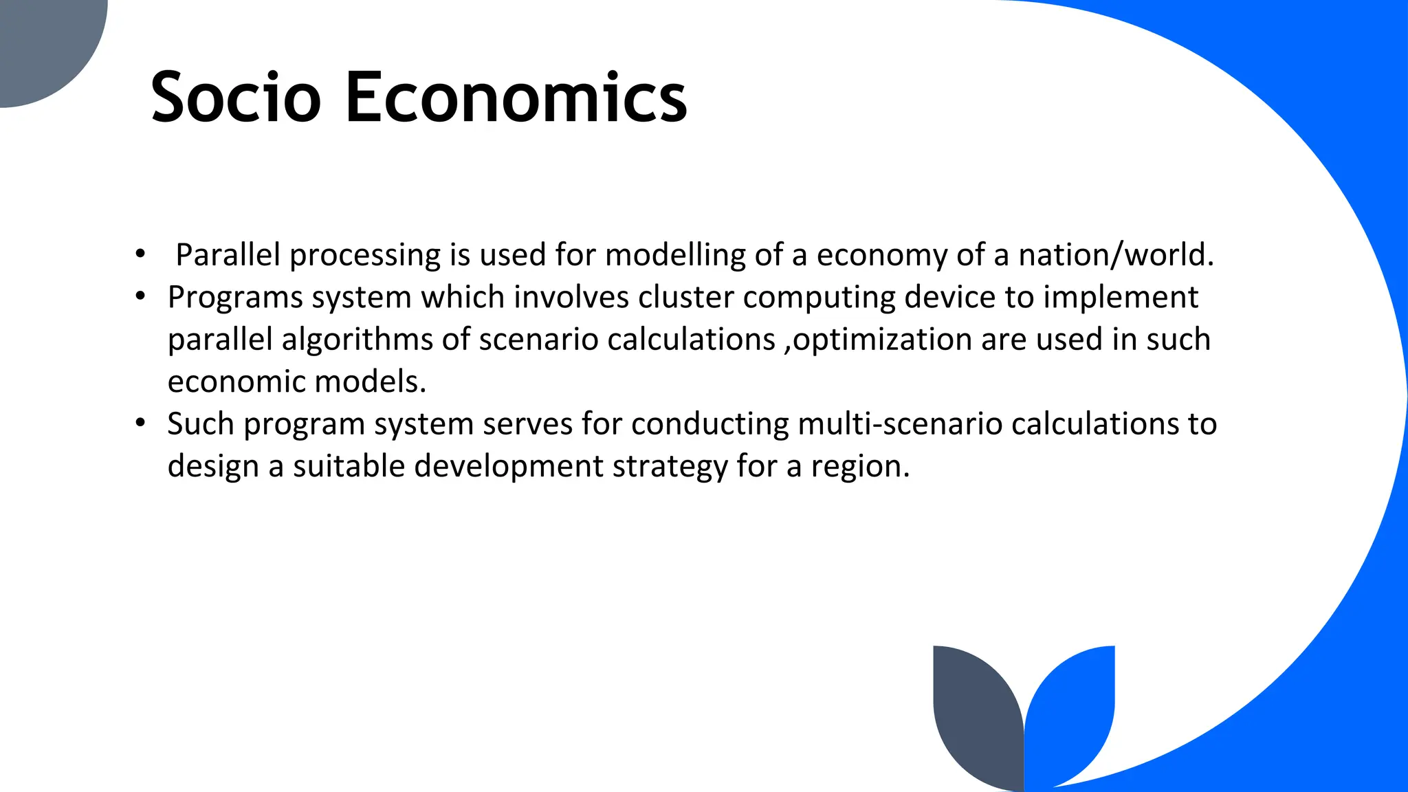 Socio Economics
• Parallel processing is used for modelling of a economy of a nation/world.
• Programs system which involves cluster computing device to implement
parallel algorithms of scenario calculations ,optimization are used in such
economic models.
• Such program system serves for conducting multi-scenario calculations to
design a suitable development strategy for a region.
 