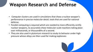Weapon Research and Defense
• Computer clusters are used in simulations that show a nuclear weapon's
performance in precise molecular detail, tools that are used for national
defense.
• Parallel computing is required which are needed to more efficiently certify
nuclear weapons, to accurately show molecular-scale reactions taking place
over milliseconds, or thousandths of a second.
• They are also used in plutonium research to study its behavior under high
pressure whose alloys are then used for making explosives
 