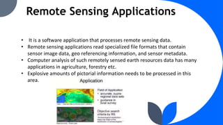 Remote Sensing Applications
• It is a software application that processes remote sensing data.
• Remote sensing applications read specialized file formats that contain
sensor image data, geo referencing information, and sensor metadata.
• Computer analysis of such remotely sensed earth resources data has many
applications in agriculture, forestry etc.
• Explosive amounts of pictorial information needs to be processed in this
area.
 