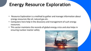 Energy Resource Exploration
• Resource Exploration is a method to gather and manage information about
energy resources like oil, natural gas etc.
• Computers here help in the discovery and management of such energy
resources.
• This sector maintains the records of global energy crisis and also helps in
ensuring nuclear reactor safety
 