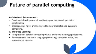 Future of parallel computing
Architectural Advancements:
• Continued development of multi-core processors and specialized
accelerators.
• Emergence of novel architectures like neuromorphic and quantum
computing.
AI and Deep Learning:
• Integration of parallel computing with AI and deep learning applications.
• Advancements in natural language processing, computer vision, and
autonomous systems.
 