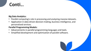 Conti..
Big Data Analytics:
• Parallel computing's role in processing and analyzing massive datasets.
• Application in data-driven decision-making, business intelligence, and
personalized services.
Parallel Programming Models:
• Advancements in parallel programming languages and tools.
• Simplified development and optimization of parallel software.
 