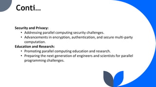 Conti…
Security and Privacy:
• Addressing parallel computing security challenges.
• Advancements in encryption, authentication, and secure multi-party
computation.
Education and Research:
• Promoting parallel computing education and research.
• Preparing the next generation of engineers and scientists for parallel
programming challenges.
 
