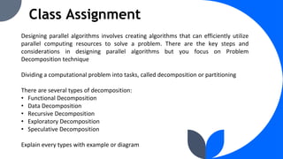 Class Assignment
Designing parallel algorithms involves creating algorithms that can efficiently utilize
parallel computing resources to solve a problem. There are the key steps and
considerations in designing parallel algorithms but you focus on Problem
Decomposition technique
Dividing a computational problem into tasks, called decomposition or partitioning
There are several types of decomposition:
• Functional Decomposition
• Data Decomposition
• Recursive Decomposition
• Exploratory Decomposition
• Speculative Decomposition
Explain every types with example or diagram
 