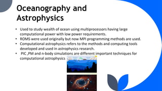 Oceanography and
Astrophysics
• Used to study wealth of ocean using multiprocessors having large
computational power with low power requirements.
• ROMS were used originally but now MPI programming methods are used.
• Computational astrophysics refers to the methods and computing tools
developed and used in astrophysics research.
• PIC ,PM and n-body simulations are different important techniques for
computational astrophysics
 