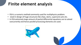 Finite element analysis
• FEA is a numeric method commonly used for multiphysics problem.
• Used in design of huge structures like ships, dams, supersonic jets etc.
• In FEA extremely large amount of partial differential equations are to solved
concurrently and hence parallel processing elements are used.
 