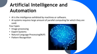 Artificial Intelligence and
Automation
• AI is the intelligence exhibited by machines or software.
• AI systems requires large amount of parallel computing for which they are
used.
Four types
• Image processing
• Expert Systems
• Natural Language Processing(NLP)
• Pattern Recognition
 