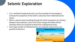 Seismic Exploration
• It is a method of exploration that uses the principles of seismology to
estimate the properties of the Earth's subsurface from reflected seismic
waves.
• When a seismic wave travelling through the Earth encounters an interface
between two materials, some of the wave energy will reflect off the
interface which are analysed to determine underground strata.
• Such large number of reflected waves are analysed using sensors and
parallel architecture
 