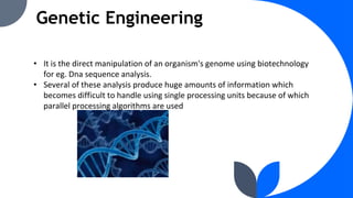 Genetic Engineering
• It is the direct manipulation of an organism's genome using biotechnology
for eg. Dna sequence analysis.
• Several of these analysis produce huge amounts of information which
becomes difficult to handle using single processing units because of which
parallel processing algorithms are used
 