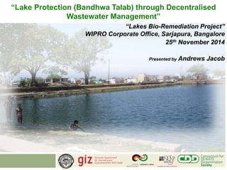 “Lake Protection (Bandhwa Talab) through Decentralised 
Wastewater Management” 
“Lakes Bio-Remediation Project” 
WIPRO Corporate Office, Sarjapura, Bangalore 
25th November 2014 
Presented by Andrews Jacob 
 