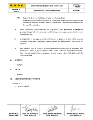 SISTEMA DE GESTIÓN DE CALIDAD ISO 9001:2008
REFERENCIA:
P-DOC-03
REVISIÓN N° 1
13.05.2013
PROCEDIMIENTO CONTROL DE REGISTROS Página 3
Revisión Nº: 1 Emite: Rep. de Gerencia Revisa: Gerencia Operaciones Aprueba: Gerente General
Cláusula: 4.2.4. Fecha: 13.05.2013 Fecha: 13.05.2013 Fecha: 13.05.2013
7.3.1 Resguardo de la información contenida en medio electrónico:
El Asesor TI mantendrá un programa de respaldo de cada computador que contenga
información relevante de forma mensual como mínimo y deberá mantener registro de
los respaldos realizados.
7.4 Todos los registros serán mantenidos por un plazo de 5 años después de la entrega del
producto. Los períodos de mantención establecidos para los registros, se entienden como
períodos vencidos.
7.5 La disposición de los registros se hace efectiva en un plazo de 15 días hábiles una vez
cumplidos los períodos establecidos para su mantención, según se indica en la matriz de
registros.
7.6 Para mantener el correcto control de registros de cada una de las áreas de la empresa, a lo
menos cada 6 meses, el jefe de cada área deberá revisar y actualizar los registros existentes.
Para evidenciar estas revisiones, actualizará la fecha y numero de revisión de la matriz de
registros del área.
8. REGISTROS
 No Aplica
9. ANEXOS
 No Aplica
10. MODIFICACIONES DEL DOCUMENTO
Revisión Nº 1
 Versión original.
 