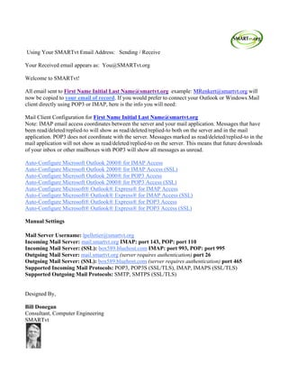 Using Your SMARTvt Email Address: Sending / Receive
Your Received email appears as: You@SMARTvt.org
Welcome to SMARTvt!
All email sent to First Name Initial Last Name@smartvt.org example: MRenkert@smartvt.org will
now be copied to your email of record. If you would prefer to connect your Outlook or Windows Mail
client directly using POP3 or IMAP, here is the info you will need:
Mail Client Configuration for First Name Initial Last Name@smartvt.org
Note: IMAP email access coordinates between the server and your mail application. Messages that have
been read/deleted/replied-to will show as read/deleted/replied-to both on the server and in the mail
application. POP3 does not coordinate with the server. Messages marked as read/deleted/replied-to in the
mail application will not show as read/deleted/replied-to on the server. This means that future downloads
of your inbox or other mailboxes with POP3 will show all messages as unread.
Auto-Configure Microsoft Outlook 2000® for IMAP Access
Auto-Configure Microsoft Outlook 2000® for IMAP Access (SSL)
Auto-Configure Microsoft Outlook 2000® for POP3 Access
Auto-Configure Microsoft Outlook 2000® for POP3 Access (SSL)
Auto-Configure Microsoft® Outlook® Express® for IMAP Access
Auto-Configure Microsoft® Outlook® Express® for IMAP Access (SSL)
Auto-Configure Microsoft® Outlook® Express® for POP3 Access
Auto-Configure Microsoft® Outlook® Express® for POP3 Access (SSL)
Manual Settings
Mail Server Username: lpelletier@smartvt.org
Incoming Mail Server: mail.smartvt.org IMAP: port 143, POP: port 110
Incoming Mail Server: (SSL): box589.bluehost.com IMAP: port 993, POP: port 995
Outgoing Mail Server: mail.smartvt.org (server requires authentication) port 26
Outgoing Mail Server: (SSL): box589.bluehost.com (server requires authentication) port 465
Supported Incoming Mail Protocols: POP3, POP3S (SSL/TLS), IMAP, IMAPS (SSL/TLS)
Supported Outgoing Mail Protocols: SMTP, SMTPS (SSL/TLS)
Designed By,
Bill Donegan
Consultant, Computer Engineering
SMARTvt
	
  
 