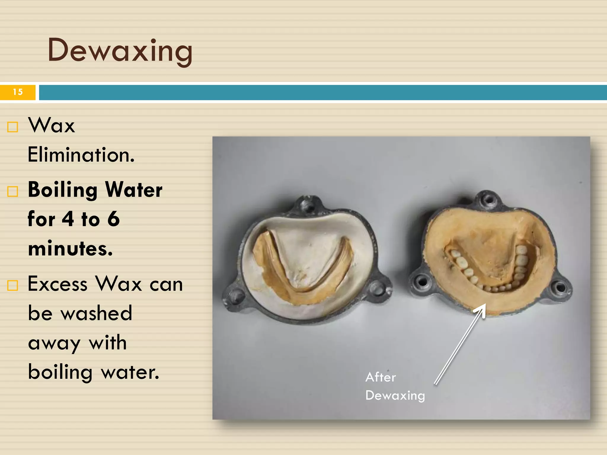 Dewaxing
15


    Wax
     Elimination.
    Boiling Water
     for 4 to 6
     minutes.
    Excess Wax can
     be washed
     away with
     boiling water.   After
                      Dewaxing
 