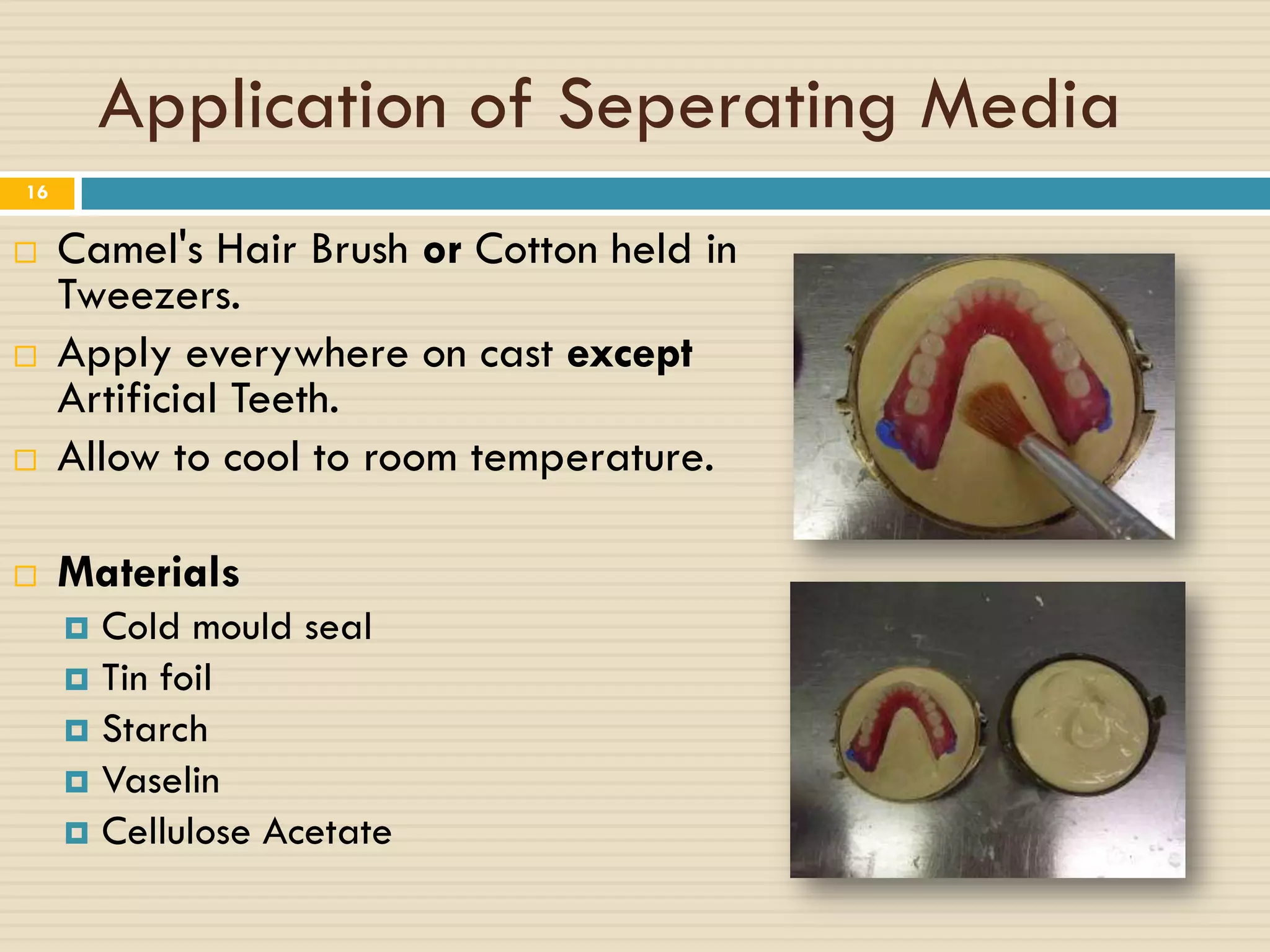 Application of Seperating Media
16


    Camel's Hair Brush or Cotton held in
     Tweezers.
    Apply everywhere on cast except
     Artificial Teeth.
    Allow to cool to room temperature.

    Materials
      Cold mould seal
      Tin foil
      Starch
      Vaselin
      Cellulose Acetate
 
