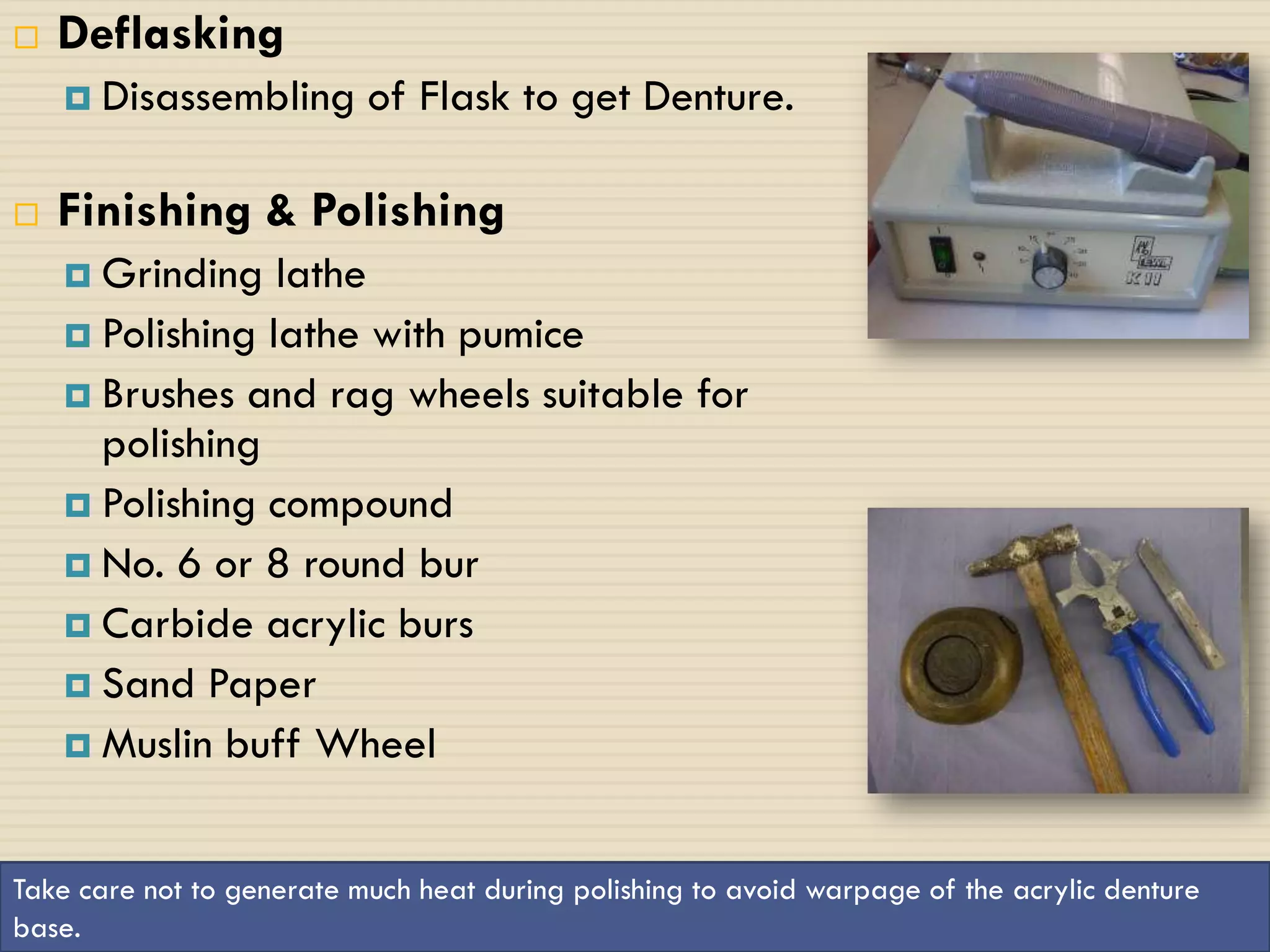    Deflasking
     Disassembling        of Flask to get Denture.

   Finishing & Polishing
     Grinding   lathe
     Polishing lathe with pumice
     Brushes and rag wheels suitable for
      polishing
     Polishing compound
     No. 6 or 8 round bur
     Carbide acrylic burs
     Sand Paper
     Muslin buff Wheel



Take care not to generate much heat during polishing to avoid warpage of the acrylic denture
 19
base.
 