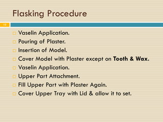 Flasking Procedure
12


        Vaselin Application.
        Pouring of Plaster.
        Insertion of Model.
        Cover Model with Plaster except on Tooth & Wax.
        Vaselin Application.
        Upper Part Attachment.
        Fill Upper Part with Plaster Again.
        Cover Upper Tray with Lid & allow it to set.
 
