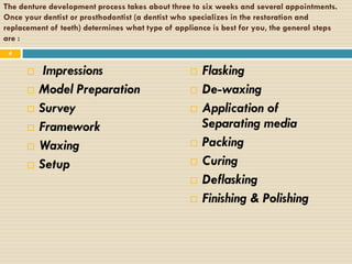 The denture development process takes about three to six weeks and several appointments.
Once your dentist or prosthodontist (a dentist who specializes in the restoration and
replacement of teeth) determines what type of appliance is best for you, the general steps
are :
 4


          Impressions                               Flasking
         Model Preparation                          De-waxing
         Survey                                     Application of
         Framework                                   Separating media
         Waxing                                     Packing
         Setup                                      Curing
                                                     Deflasking
                                                     Finishing & Polishing
 
