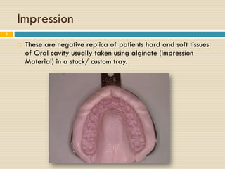 Impression
5


       These are negative replica of patients hard and soft tissues
        of Oral cavity usually taken using alginate (Impression
        Material) in a stock/ custom tray.
 