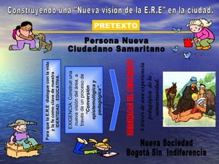 Para que la E.R.E dialogue con la vida
    y la fe como clave de nuestra
      IDENTIDAD EDUCATIVA.

     EXIGENCIA: Construir una
      nueva visión del área, a
      través de un proceso de
           “Conversión
         epistemológica y
           pedagógica”.
                                         PRETEXTO




   A través de una experiencia
        pedagógica de la
         samaritanidad.
 