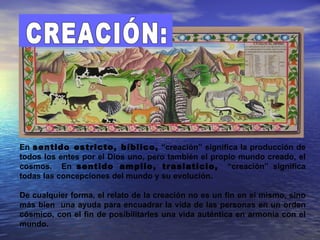 En sentido estricto, bíblico, “creación” significa la producción de
todos los entes por el Dios uno, pero también el propio mundo creado, el
cosmos. En sentido amplio, traslaticio, “creación” significa
todas las concepciones del mundo y su evolución.

De cualquier forma, el relato de la creación no es un fin en sí mismo, sino
más bien una ayuda para encuadrar la vida de las personas en un orden
cósmico, con el fin de posibilitarles una vida auténtica en armonía con el
mundo.
 