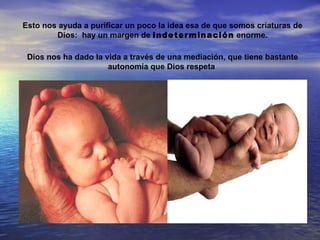 Esto nos ayuda a purificar un poco la idea esa de que somos criaturas de
        Dios: hay un margen de indeterminación enorme.

 Dios nos ha dado la vida a través de una mediación, que tiene bastante
                      autonomía que Dios respeta
 