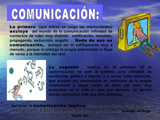 Lo primero (que entren en juego las interioridades)
excluye del mundo de la comunicación infinidad de
contactos de valor muy distinto: notificación, mandato,
propaganda, seducción, engaño … Nada de eso es
comunicación, aunque así lo califiquemos muy a
menudo, porque ni entrega la propia interioridad ni llega
de veras a la intimidad del otro.


                     Lo segundo          implica en el universo de la
                     comunicación no sólo la palabra, sino infinidad de
                     conductas, gestos o signos, y a veces hasta silencios,
                     que pueden ser convertidos en vehículos de la propia
                     interioridad y llegar hasta el alma del otro. Hay
                     ocasiones en la vida en que, por ejemplo, un abrazo
                     puede comunicar más que cien palabras.

Así pues, la comunicación implica llegar hasta el otro; llegar hasta lo
mejor del otro. Y tener algo propio que dar o que transmitir cuando se llega
                                 hasta ahí.
 