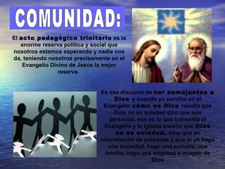 El acto pedagógico trinitario es la
   enorme reserva política y social que
nosotros estamos esperando y nadie nos
da, teniendo nosotros precisamente en el
    Evangelio Divino de Jesús la mejor
                 reserva.


                               Es ese discurso de ser semejantes a
                                     Dios y cuando yo percibo en el
                                Evangelio cómo es Dios resulta que
                                    Dios no es soledad sino que son
                                   personas, eso es lo que transmite el
                                 Evangelio y la Iglesia enseña que Dios
                                     no es soledad, sino que es
                               interrelación de personas y que si yo hago
                                  una sociedad, hago una escuela, una
                                 familia, hago una empresa a imagen de
                                                   Dios
 
