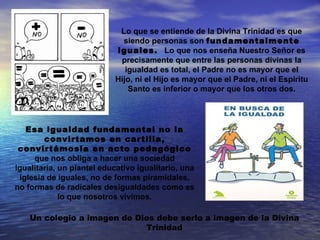 Lo que se entiende de la Divina Trinidad es que
                             siendo personas son fundamentalmente
                           iguales. Lo que nos enseña Nuestro Señor es
                            precisamente que entre las personas divinas la
                              igualdad es total, el Padre no es mayor que el
                           Hijo, ni el Hijo es mayor que el Padre, ni el Espíritu
                               Santo es inferior o mayor que los otros dos.




   Esa igualdad fundamental no la
        convirtamos en cartilla,
 convirtámosla en acto pedagógico
     que nos obliga a hacer una sociedad
igualitaria, un plantel educativo igualitario, una
 iglesia de iguales, no de formas piramidales,
no formas de radicales desigualdades como es
             lo que nosotros vivimos.

    Un colegio a imagen de Dios debe serlo a imagen de la Divina
                             Trinidad
 