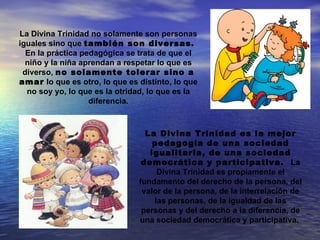 La Divina Trinidad no solamente son personas
iguales sino que también son diversas.
  En la práctica pedagógica se trata de que el
  niño y la niña aprendan a respetar lo que es
 diverso, no solamente tolerar sino a
amar lo que es otro, lo que es distinto, lo que
  no soy yo, lo que es la otridad, lo que es la
                   diferencia.



                                 La Divina Trinidad es la mejor
                                   pedagogía de una sociedad
                                  igualitaria, de una sociedad
                                democrática y participativa. La
                                    Divina Trinidad es propiamente el
                               fundamento del derecho de la persona, del
                                valor de la persona, de la interrelación de
                                   las personas, de la igualdad de las
                                personas y del derecho a la diferencia, de
                               una sociedad democrática y participativa.
 