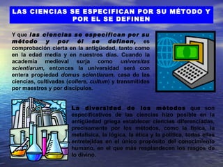 LAS CIENCIAS SE ESPECIFICAN POR SU MÉTODO Y
             POR EL SE DEFINEN

Y que las ciencias se especifican por su
método       y    por     él    se   definen, es
comprobación cierta en la antigüedad, tanto como
en la edad media y en nuestros días. Cuando la
academia medieval surja como universitas
scientiarum, entonces la universidad será con
entera propiedad domus scientiarum, casa de las
ciencias, cultivadas (collere, cultum) y transmitidas
por maestros y por discípulos.


                      La diversidad de los métodos que son
                      especificativos de las ciencias hizo posible en la
                      antigüedad griega establecer ciencias diferenciadas,
                      precisamente por los métodos, como la física, la
                      metafísica, la lógica, la ética y la política, todas ellas
                      entretejidas en el único propósito del conocimiento
                      humano, en el que más resplandecen los rasgos de
                      lo divino.
 