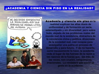 ¿ACADEMIA Y CIENCIA SIN PISO EN LA REALIDAD?



                    Academia y ciencia sin piso en la
                         realidad explican las altas dosis de
                        uniformidad y de formación en serie,
                    estereotipada y sin diversidad; pero sobre
                     todo, alejada de los problemas reales del
                    mundo real de la existencia, distractora de
                     la conciencia cívica y política, divorciada
                        de la sociedad real, casi incapaz para
                        acompañar una patria en proceso de
                    desarrollo y para futuro. Y de no hacerlo,
                      como escasamente lo hace, la academia
                     cede el lugar de las fuerzas de la razón a
                      las razones de la fuerza que, las más de
                        las veces, son crueles, sanguinarias,
                      irracionales. La verdadera paz social se
                                gesta en la academia.
 