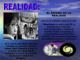 EL ENIGMA DE LA
                                          REALIDAD

                                 ¿Qué es la realidad? ¿Qué es lo real?
                                   “Realidad es todo lo que ES, la
                                        totalidad de lo existente”
                                     Solo la naturaleza o también el
                                    Espíritu? Puede comprender la
                                    ciencia también el espíritu? Son
                                 “realidad” solo los bienes materiales,
                                 los problemas sociales, económicos
                                               y políticos?”
Si se quiere saber Qué son las
  cosas, es necesario conocer
cómo han llegado a ser. Si
    se desea saber qué es el
cosmos no queda más remedio
     que averiguar cómo ha
            surgido.
 