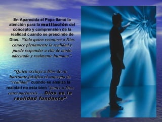 En Aparecida el Papa llamó la
 atención para la mutilación del
   concepto y comprensión de la
  realidad cuando se prescinde de
 Dios. “Solo quien reconoce a Dios
  conoce plenamente la realidad y
  puede responder a ella de modo
  adecuado y realmente humano”.


    “Quien excluye a Dios de su
  horizonte falsifica el concepto de
  “realidad” cuando se analiza la
realidad no esta bien “poner a Dios
 entre paréntesis … Dios es la
    realidad fundante”
 