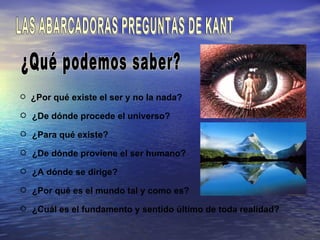  ¿Por qué existe el ser y no la nada?

 ¿De dónde procede el universo?

 ¿Para qué existe?

 ¿De dónde proviene el ser humano?

 ¿A dónde se dirige?

 ¿Por qué es el mundo tal y como es?

 ¿Cuál es el fundamento y sentido último de toda realidad?
 