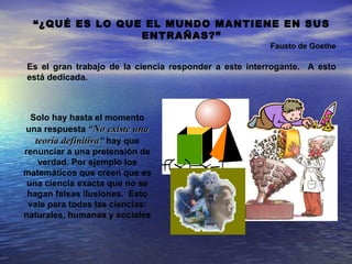 “¿QUÉ ES LO QUE EL MUNDO MANTIENE EN SUS
                 ENTRAÑAS?”
                                                       Fausto de Goethe

Es el gran trabajo de la ciencia responder a este interrogante. A esto
está dedicada.



  Solo hay hasta el momento
una respuesta “No existe una
   teoría definitiva” hay que
renunciar a una pretensión de
    verdad. Por ejemplo los
matemáticos que creen que es
 una ciencia exacta que no se
 hagan falsas ilusiones. Esto
 vale para todas las ciencias:
naturales, humanas y sociales
 