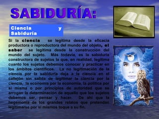 Ciencia                  y
 Sabiduría
Si la ciencia        se legitima desde la eficacia
productora o reproductora del mundo del objeto, el
saber      se legitima desde la construcción del
mundo del sujeto. Más todavía, es la sabiduría
constructora de sujetos la que, en realidad, legitima
cuanto los sujetos debemos conocer y practicar en
los ámbitos científicos. La no legitimación de la
ciencia por la sabiduría deja a la ciencia en el
callejón sin salida de legitimar la ciencia por la
ciencia, la economía por la economía, la política por
sí misma o por principios de autoridad que se
arrogan la determinación de aquello que los sujetos
debemos ser, pensar y hacer.        De ahí que la
hegemonía de los grandes relatos que pretendan
legitimarse por sí mismos toque a su fin.
 