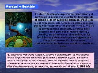 Verdad y Sentido

                            En efecto, la diferencia que va entre la verdad y el
                            sentido es la misma que va entre los lenguajes de
                            la ciencia y los lenguajes de sabiduría. Pero lejos
                            de contraponerse a la verdad, el sentido es el que
                           puede hacer razonable y legítima la verdad. Y lejos
                                de contraponerse al sentido, la verdad tiene
                                urgencia de él para que el mundo técnico y
                               científico no perezca en al sin-sentido, en los
                              tecnicismos y cientismos que no auguran una
                                    humanidad sostenible. Pero sin ser
                           contradictorios, verdad no es sentido ni ciencia es
                                                   saber:


“El saber no se reduce a la ciencia, ni siquiera al conocimiento. El conocimiento
sería el conjunto de los enunciados que denotan o describen objetos. La ciencia
sería un subconjunto de conocimientos. Pero con el término saber no comprende
solamente, ni mucho menos, un conjunto de enunciados denotativos, se mezclan en
él las ideas de saber-hacer, de saber-vivir, de saber-oír, etc”. (Lyotard, 1994, 95).
 