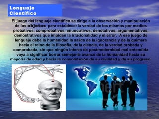 Lenguaje
Científico
El juego del lenguaje científico se dirige a la observación y manipulación
  de los objetos para establecer la verdad de los mismos por medios
 probativos, comprobativos, enunciativos, denotativos, argumentativos,
 demostrativos que impidan la irracionalidad y el error. A ese juego de
  lenguaje debe la humanidad la salida de la ignorancia y de la quimera
     hacia el reino de la filosofía, de la ciencia, de la verdad probada y
 comprobada, sin que ningún intento de postmodernidad mal entendida
   vaya a significar borrar semejante avance de la humanidad hacia su
mayoría de edad y hacia la consolidación de su civilidad y de su progreso.
 