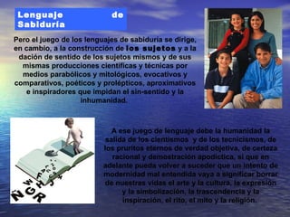 Lenguaje                   de
 Sabiduría
Pero el juego de los lenguajes de sabiduría se dirige,
en cambio, a la construcción de los sujetos y a la
 dación de sentido de los sujetos mismos y de sus
  mismas producciones científicas y técnicas por
  medios parabólicos y mitológicos, evocativos y
comparativos, poéticos y prolépticos, aproximativos
    e inspiradores que impidan el sin-sentido y la
                    inhumanidad.



                             A ese juego de lenguaje debe la humanidad la
                           salida de los cientismos y de los tecnicismos, de
                          los pruritos eternos de verdad objetiva, de certeza
                             racional y demostración apodíctica, si que en
                          adelante pueda volver a suceder que un intento de
                          modernidad mal entendida vaya a significar borrar
                          de nuestras vidas el arte y la cultura, la expresión
                                y la simbolización, la trascendencia y la
                                inspiración, el rito, el mito y la religión.
 