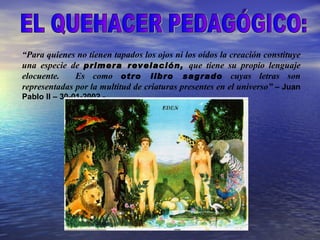 “Para quienes no tienen tapados los ojos ni los oídos la creación constituye
una especie de primera revelación, que tiene su propio lenguaje
elocuente.    Es como otro libro sagrado cuyas letras son
representadas por la multitud de criaturas presentes en el universo” – Juan
Pablo II – 30-01-2002 -.
 
