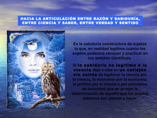 HACIA LA ARTICULACIÓN ENTRE RAZÓN Y SABIDURÍA,
ENTRE CIENCIA Y SABER, ENTRE VERDAD Y SENTIDO




                   Es la sabiduría constructora de sujetos
                    la que, en realidad legitima cuanto los
                   sujetos podemos conocer y practicar en
                            los ámbitos científicos.
                    Si la sabiduría no legitima a la
                    ciencia deja a esta en un callejón
                    sin salida de legitimar la ciencia por
                   la ciencia, la economía por la economía,
                    la política por si misma o por principios
                         de autoridad que se arrojan la
                   determinación de aquello que los sujetos
                         debemos ser, pensar y hacer.
 